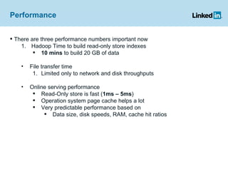 Performance There are three performance numbers important now Hadoop Time to build read-only store indexes 10 mins  to build 20 GB of data File transfer time Limited only to network and disk throughputs Online serving performance Read-Only store is fast ( 1ms – 5ms )  Operation system page cache helps a lot Very predictable performance based on  Data size, disk speeds, RAM, cache hit ratios 