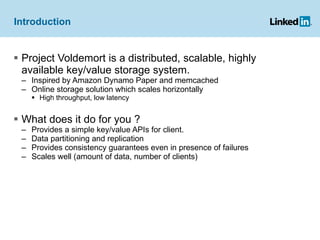 Introduction Project Voldemort is a distributed, scalable, highly available key/value storage system. Inspired by Amazon Dynamo Paper and memcached Online storage solution which scales horizontally High throughput, low latency What does it do for you ? Provides a simple key/value APIs for client. Data partitioning and replication Provides consistency guarantees even in presence of failures Scales well (amount of data, number of clients) 