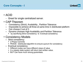 Core Concepts - I ACID  Great for single centralized server. CAP Theorem Consistency (Strict), Availability , Partition Tolerance Impossible to achieve all three at same time in distributed platform Can choose 2 out of 3 Dynamo chooses High Availability and Partition Tolerance by sacrificing Strict Consistency  to  Eventual consistency Consistency Models Strict consistency 2 Phase Commits PAXOS : distributed algorithm to ensure quorum for consistency Eventual consistency Different nodes can have different views of value In a steady state system will return last written value. BUT Can have much strong guarantees.  Proprietary & Confidential 01/21/10 