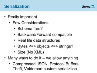 Serialization Really important Few Considerations Schema free? Backward/Forward compatible Real life data structures Bytes <=> objects <=> strings? Size (No XML) Many ways to do it -- we allow anything Compressed JSON, Protocol Buffers, Thrift, Voldemort custom serializtion 