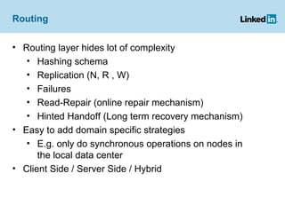 Routing Routing layer hides lot of complexity Hashing schema Replication (N, R , W)  Failures Read-Repair (online repair mechanism) Hinted Handoff (Long term recovery mechanism) Easy to add domain specific strategies E.g. only do synchronous operations on nodes in the local data center Client Side / Server Side / Hybrid 