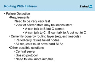 Routing With Failures Failure Detection Requirements Need to be very very fast View of server state may be inconsistent A can talk to B but C cannot A can talk to C , B can talk to A but not to C Currently done by routing layer (request timeouts) Periodically retries failed nodes. All requests must have hard SLAs Other possible solutions Central server  Gossip protocol Need to look more into this. 