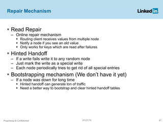 Repair Mechanism Read Repair Online repair mechanism  Routing client receives values from multiple node Notify a node if you see an old value Only works for keys which are read after failures Hinted Handoff If a write fails write it to any random node Just mark the write as a special write Each node periodically tries to get rid of all special entries Bootstrapping mechanism (We don’t have it yet) If a node was down for long time Hinted handoff can generate ton of traffic Need a better way to bootstrap and clear hinted handoff tables Proprietary & Confidential 01/21/10 