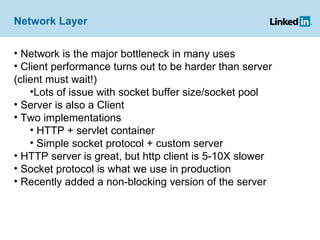 Network Layer Network is the major bottleneck in many uses Client performance turns out to be harder than server (client must wait!) Lots of issue with socket buffer size/socket pool Server is also a Client Two implementations HTTP + servlet container Simple socket protocol + custom server HTTP server is great, but http client is 5-10X slower Socket protocol is what we use in production Recently added a non-blocking version of the server 