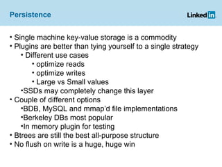 Persistence Single machine key-value storage is a commodity Plugins are better than tying yourself to a single strategy Different use cases optimize reads optimize writes Large vs Small values SSDs may completely change this layer Couple of different options  BDB, MySQL and mmap’d file implementations Berkeley DBs most popular In memory plugin for testing  Btrees are still the best all-purpose structure No flush on write is a huge, huge win 