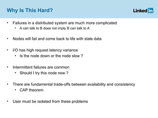 Why Is This Hard? Failures in a distributed system are much more complicated A can talk to B does not imply B can talk to A Nodes will fail and come back to life with stale data I/O has high request latency variance Is the node down or the node slow ? Intermittent failures are common Should I try this node now ? There are fundamental trade-offs between availability and consistency CAP theorem User must be isolated from these problems  