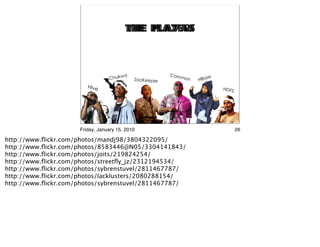 the Players
                                        the PlayAs




                     Friday, January 15, 2010          26

http://www.ﬂickr.com/photos/mandj98/3804322095/
http://www.ﬂickr.com/photos/8583446@N05/3304141843/
http://www.ﬂickr.com/photos/joits/219824254/
http://www.ﬂickr.com/photos/streetﬂy_jz/2312194534/
http://www.ﬂickr.com/photos/sybrenstuvel/2811467787/
http://www.ﬂickr.com/photos/lacklusters/2080288154/
http://www.ﬂickr.com/photos/sybrenstuvel/2811467787/
 