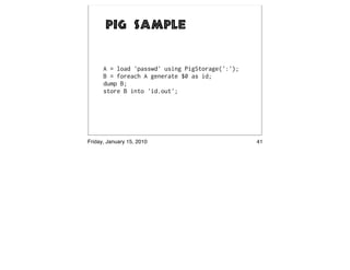 Pig Sample


      A = load 'passwd' using PigStorage(':');
      B = foreach A generate $0 as id;
      dump B;
      store B into 'id.out';




Friday, January 15, 2010                         41
 