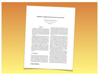 MapReduce: Simpliﬁed Dat
                                             a Processing                                on Large Clusters

                                             Jeffrey Dean and Sanjay Ghe
                                                                        mawat
                                                 jeff@google.com, sanjay@goo
                                                                            gle.com

                                                            Google, Inc.


                            Abstract
                                                                         given day, etc. Most such comp
        MapReduce is a programming                                                                               utations are conceptu-
                                            model and an associ-        ally straightforward. However,
     ated implementation for proce                                                                            the input data is usually
                                       ssing and generating large       large and the computations have
     data sets. Users specify a map                                                                             to be distributed across
                                        function that processes a       hundreds or thousands of mach
     key/value pair to generate a set                                                                        ines in order to ﬁnish in
                                        of intermediate key/value       a reasonable amount of time.
     pairs, and a reduce function that                                                                     The issues of how to par-
                                          merges all intermediate       allelize the computation, distri
    values associated with the same                                                                        bute the data, and handle
                                         intermediate key. Many        failures conspire to obscure the
    real world tasks are expressible                                                                          original simple compu-
                                         in this model, as shown       tation with large amounts of
    in the paper.                                                                                       complex code to deal with
                                                                       these issues.
       Programs written in this funct                                     As a reaction to this complexity
                                        ional style are automati-                                                 , we designed a new
    cally parallelized and executed                                   abstraction that allows us to expre
                                      on a large cluster of com-                                               ss the simple computa-
   modity machines. The run-time                                      tions we were trying to perfo
                                        system takes care of the                                       rm but hides the messy de-
   details of partitioning the input                                  tails of parallelization, fault-
                                       data, scheduling the pro-                                       tolerance, data distribution
   gram’s execution across a set                                     and load balancing in a librar
                                   of machines, handling ma-                                             y. Our abstraction is in-
   chine failures, and managing                                      spired by the map and reduce
                                   the required inter-machine                                            primitives present in Lisp
   communication. This allows                                        and many other functional langu
                                    programmers without any                                                  ages. We realized that
  experience with parallel and                                       most of our computations invol
                                   distributed systems to eas-                                             ved applying a map op-
  ily utilize the resources of a large                               eration to each logical “record”
                                         distributed system.                                                in our input in order to
      Our implementation of MapR                                    compute a set of intermediat
                                        educe runs on a large                                        e key/value pairs, and then
  cluster of commodity machines                                     applying a reduce operation to
                                        and is highly scalable:                                          all the values that shared
  a typical MapReduce computatio                                    the same key, in order to comb
                                         n processes many ter-                                            ine the derived data ap-
 abytes of data on thousands of                                    propriately. Our use of a funct
                                     machines. Programmers                                                 ional model with user-
 ﬁnd the system easy to use: hund                                  speciﬁed map and reduce opera
                                      reds of MapReduce pro-                                             tions allows us to paral-
 grams have been implemented                                       lelize large computations easily
                                   and upwards of one thou-                                               and to use re-execution
 sand MapReduce jobs are execu                                     as the primary mechanism for
                                     ted on Google’s clusters                                         fault tolerance.
 every day.                                                            The major contributions of this
                                                                                                             work are a simple and
                                                                  powerful interface that enables
                                                                                                        automatic parallelization
                                                                  and distribution of large-scale
                                                                                                       computations, combined
 1 Introduction                                                   with an implementation of this
                                                                                                          interface that achieves
                                                                  high performance on large cluste
                                                                                                         rs of commodity PCs.
 Over the past ﬁve years, the                                         Section 2 describes the basic
                              authors and many others at                                               programming model and
 Google have implemented hund                                    gives several examples. Secti
                                 reds of special-purpose                                             on 3 describes an imple-
 computations that process large                                 mentation of the MapReduce
                                   amounts of raw data,                                             interface tailored towards
such as crawled documents,                                       our cluster-based computing
                               web request logs, etc., to                                         environment. Section 4 de-
compute various kinds of deriv                                   scribes several reﬁnements of
                                ed data, such as inverted                                            the programming model
indices, various representations                                that we have found useful. Secti
                                  of the graph structure                                                  on 5 has performance
of web documents, summaries                                     measurements of our implement
                                of the number of pages                                                   ation for a variety of
crawled per host, the set of                                    tasks. Section 6 explores the
                              most frequent queries in a                                           use of MapReduce within
                                                                Google including our experience
                                                                                                       s in using it as the basis
To appear in OSDI 2004
                                                                                                                                1
 