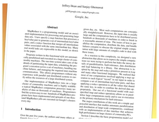rs
                                                 Jeffrey Dean and Sanjay
                                                                         Ghemawat
                                                     jeff@google.com, sanjay
                                                                            @   google.com

                                                                Google, Inc.


                               Abstract
                                                                            given day, etc. Most su
          MapReduce is a progra                                                                          ch computations are co
                                     mming model and an as                  ally straightforward. Ho                                nceptu-
       ated implementation fo                                   soci-                                   wever, the input data is
                                r processing and genera                    large and the computatio                                 usually
      data sets. Users specify                             ting large                                   ns have to be distributed
                                  a map function that proc                 hundreds or thousands                                     across
      key/value pair to genera                                esses a                                 of machines in order to
                                te a set of intermediate ke                a reasonable amount of                                 ﬁnish in
      pairs, and a reduce func                               y/value                                   time. The issues of how
                                tion that merges all inter                 allelize the computatio                                  to par-
      values associated with th                              mediate                                 n, distribute the data, an
                                 e same intermediate key.                 failures conspire to obsc                              d handle
     real world tasks are expr                                 Many                                    ure the original simple
                                 essible in this model, as                tation with large amount                                 compu-
     in the paper.                                            shown                                    s of complex code to de
                                                                          these issues.                                            al with
        Programs written in this                                             As a reaction to this co
                                    functional style are auto                                            mplexity, we designed
     cally parallelized and ex                                 mati-     abstraction that allows us                                 a new
                               ecuted on a large cluste                                                to express the simple co
    modity machines. The                                 r of com-       tions we were trying to                                  mputa-
                              run-time system takes ca                                               perform but hides the m
    details of partitioning th                            re of the      tails of parallelization,                              essy de-
                               e input data, scheduling                                             fault-tolerance, data distr
    gram’s execution across                                the pro-      and load balancing in                                    ibution
                               a set of machines, hand                                             a library. Our abstractio
    chine failures, and man                               ling ma-      spired by the map and                                    n is in-
                             aging the required inter                                              reduce primitives presen
   communication. This all                              -machine        and many other functio                                 t in Lisp
                                ows programmers with                                                nal languages. We reali
   experience with paralle                                 out any      most of our computatio                                  zed that
                             l and distributed system                                               ns involved applying a
   ily utilize the resources                             s to eas-      eration to each logical                                map op-
                             of a large distributed sy                                             “record” in our input in
                                                        stem.          compute a set of interm                                 order to
      Our implementation of                                                                         ediate key/value pairs,
                                  MapReduce runs on a                                                                         and then
  cluster of commodity m                                     large     applying a reduce oper
                              achines and is highly sc                                            ation to all the values th
  a typical MapReduce co                                   alable:     the same key, in order                                at shared
                              mputation processes m                                               to combine the derived
  abytes of data on thousa                               any ter-     propriately. Our use of                                 data ap-
                             nds of machines. Progra                                                 a functional model with
 ﬁnd the system easy to us                                mmers       speciﬁed map and redu                                        user-
                             e: hundreds of MapRedu                                              ce operations allows us
 grams have been implem                                   ce pro-     lelize large computatio                                to paral-
                             ented and upwards of on                                             ns easily and to use re-ex
 sand MapReduce jobs ar                                  e thou-     as the primary mechani                                    ecution
                             e executed on Google’s                                              sm for fault tolerance.
 every day.                                             clusters          The major contributions
                                                                                                      of this work are a simpl
                                                                     powerful interface that                                     e and
                                                                                                enables automatic paralle
                                                                     and distribution of large                                lization
1 Introduction                                                                                    -scale computations, co
                                                                    with an implementatio                                    mbined
                                                                                                n of this interface that
                                                                    high performance on lar                                 achieves
                                                                                                ge clusters of commodity
Over the past ﬁve years,                                                Section 2 describes the                                PCs.
                         the authors and many ot                                                   basic programming mod
Google have implemen                            hers at             gives several examples                                     el and
                       ted hundreds of special                                                 . Section 3 describes
computatio                                    -purpose              ment                                                 an imple-
 