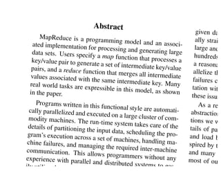 gle, Inc.


                            Abstract
                                                                        given day
       MapReduce is a progra                                            ally straig
                                  mming model and an a
    ated implementation fo                                   ssoci-
                             r processing and genera                   large and t
   data sets. Users specify                             ting large
                               a map function that pro                 hundreds o
   key/value pair to genera                               cesses a
                             te a set of intermediate k                a reasonab
   pairs, and a reduce func                              ey/value
                             tion that merges all inte                 allelize the
   values associated with th                            rmediate
                              e same intermediate key                 failures con
  real world tasks are exp                                . Many
                             ressible in this model, a                tation with
  in the paper.                                          s shown
                                                                      these issues
     Programs written in this                                            As a rea
                                 functional style are auto
  cally parallelized and ex                                 mati-    abstraction
                            ecuted on a large cluste
 modity machines. The                                 r o f co m -   tions we we
                           run-time system takes c
 details of partitioning th                           are of the     tails of para
                            e input data, scheduling
 gram’s execution across                                the pro-     and load ba
                            a set of machines, hand
 chine failures, and man                               ling ma-     spired by th
                          aging the required inter-
communication. This a                                  machine      and many ot
                           llows programmers wit
experience with paralle                               hout any      most of our
                          l and distributed system
ily utilize the resour                                s to eas-     eration
 