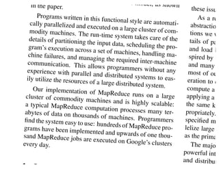 l world tasks are express                                          tation with
                                 ible in this model, as sh
    in the paper.                                          own
                                                                           these issue
       Programs written in this                                               As a rea
                                  functional style are auto
    cally parallelized and ex                                mati-        abstraction
                              ecuted on a large cluste
   modity machines. The                                r o f co m -       tions we we
                             run-time system takes c
   details of partitioning th                          are of the         tails of para
                              e input data, scheduling
   gram’s execution across                               the pro-         and load ba
                              a set of machines, hand
   chine failures, and man                              ling ma-         spired by th
                             aging the required inter-
  communication. This a                                 machine          and many o
                             llows programmers wit
  experience with paralle                              hout any          most of our
                            l and distributed system
  ily utilize the resources                            s to eas-         eration to ea
                            of a large distributed sy
                                                      stem.             compute a s
     Our implementation of
                                 MapReduce runs on a
 cluster of commodity m                                    large        applying a re
                             achines and is highly sc
 a typical MapReduce c                                   alable:        the same key
                            omputation processes m
 abytes of data on thousa                              any ter-        propriately.
                             nds of machines. Progra
ﬁnd the system easy to u                                mmers          speciﬁed map
                           se: hundreds of MapRed
grams have been implem                                uce pro-         lelize large c
                             ented and upwards of o
sand MapReduce jobs a                                 ne thou-        as the primary
                           re executed on Google’s
every day.                                            clusters             The major
                                                                      powerful inter
                                                                      and distributio
1
 