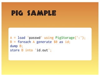 Pig Sample


A = load 'passwd' using PigStorage(':');
B = foreach A generate $0 as id;
dump B;
store B into 'id.out';
 