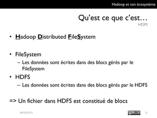 Hadoop et son écosystème
Qu’est ce que c’est…
HDFS
12
• Hadoop Distributed FileSystem
• FileSystem
– Les données sont écrites dans des blocs gérés par le
FileSystem
• HDFS
– Les données sont écrites dans des blocs gérés par le
HDFS
=> Un fichier dans HDFS est constitué de blocs
09/10/2015
 