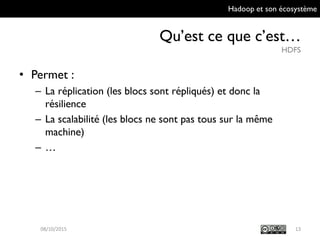 Hadoop et son écosystème
Qu’est ce que c’est…
HDFS
13
• Permet :
– La réplication (les blocs sont répliqués) et donc la
résilience
– La scalabilité (les blocs ne sont pas tous sur la même
machine)
– …
09/10/2015
 