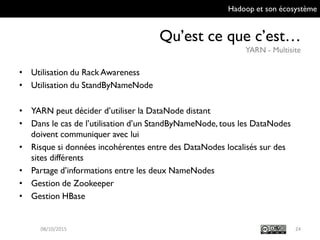Hadoop et son écosystème
Qu’est ce que c’est…
YARN - Multisite
24
• Utilisation du Rack Awareness
• Utilisation du StandByNameNode
• YARN peut décider d’utiliser la DataNode distant
• Dans le cas de l’utilisation d’un StandByNameNode, tous les
DataNodes doivent communiquer avec lui
• Risque si données incohérentes entre des DataNodes localisés sur
des sites différents
• Partage d’informations entre les deux NameNodes
• Gestion de Zookeeper
• Gestion HBase
09/10/2015
 