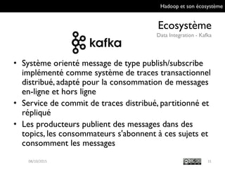 Hadoop et son écosystème
Ecosystème
Data Integration - Kafka
31
• Système orienté message de type
publish/subscribe implémenté comme système
de traces transactionnel distribué, adapté pour
la consommation de messages en-ligne et hors
ligne
• Service de commit de traces distribué,
partitionné et répliqué
• Les producteurs publient des messages dans
des topics, les consommateurs s'abonnent à ces
sujets et consomment les messages
09/10/2015
 