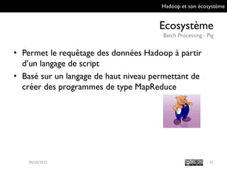 Hadoop et son écosystème
Ecosystème
Batch Processing - Pig
35
• Permet le requêtage des données Hadoop à
partir d’un langage de script
• Basé sur un langage de haut niveau permettant
de créer des programmes de type MapReduce
09/10/2015
 