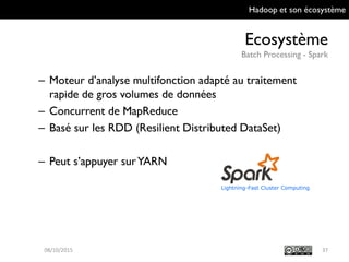 Hadoop et son écosystème
Ecosystème
Batch Processing - Spark
37
– Moteur d’analyse multifonction adapté au traitement
rapide de gros volumes de données
– Concurrent de MapReduce
– Basé sur les RDD (Resilient Distributed DataSet)
– Peut s’appuyer sur YARN
09/10/2015
 
