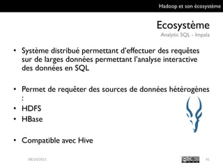 Hadoop et son écosystème
Ecosystème
Analytic SQL - Impala
41
• Système distribué permettant d’effectuer des
requêtes sur de larges données permettant
l’analyse interactive des données en SQL
• Permet de requêter des sources de données
hétérogènes :
• HDFS
• HBase
• Compatible avec Hive
09/10/2015
 