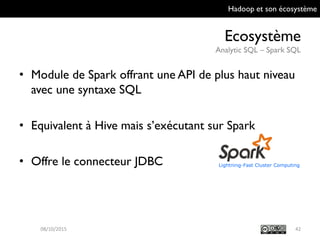 Hadoop et son écosystème
Ecosystème
Analytic SQL – Spark SQL
42
• Module de Spark offrant une API de plus haut
niveau avec une syntaxe SQL
• Equivalent à Hive mais s’exécutant sur Spark
• Offre le connecteur JDBC
09/10/2015
 