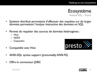 Hadoop et son écosystème
Ecosystème
Analytic SQL – Presto
44
• Système distribué permettant d’effectuer des requêtes sur de
larges données permettant l’analyse interactive des données
en SQL
• Permet de requêter des sources de données hétérogènes :
– Hive
– HDFS
– Cassandra
• Compatible avec Hive
• ANSI-SQL syntax support (presumably ANSI-92)
• Offre le connecteur JDBC
09/10/2015
 