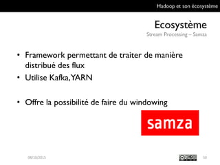 Hadoop et son écosystème
Ecosystème
Stream Processing – Samza
5009/10/2015
• Framework permettant de traiter de manière
distribué des flux
• Utilise Kafka, YARN
• Offre la possibilité de faire du windowing
 