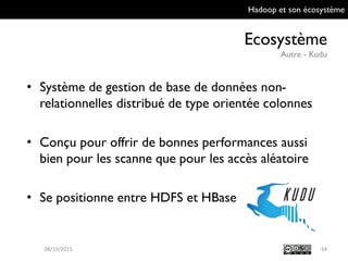 Hadoop et son écosystème
Ecosystème
Autre - Kudu
6409/10/2015
• Système de gestion de base de données non-
relationnelles distribué de type orientée
colonnes
• Conçu pour offrir de bonnes performances aussi
bien pour les scanne que pour les accès
aléatoire
• Se positionne entre HDFS et HBase
 