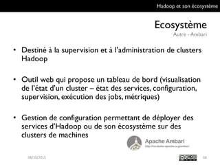 Hadoop et son écosystème
Ecosystème
Autre - Ambari
68
• Destiné à la supervision et à l’administration de
clusters Hadoop
• Outil web qui propose un tableau de bord
(visualisation de l’état d’un cluster – état des
services, configuration, supervision, exécution des
jobs, métriques)
• Gestion de configuration permettant de déployer
des services d’Hadoop ou de son écosystème sur
des clusters de machines
09/10/2015
 