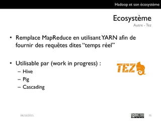 Hadoop et son écosystème
Ecosystème
Autre - Tez
70
• Remplace MapReduce en utilisant YARN afin de
fournir des requêtes dites “temps réel”
• Utilisable par (work in progress) :
– Hive
– Pig
– Cascading
09/10/2015
 