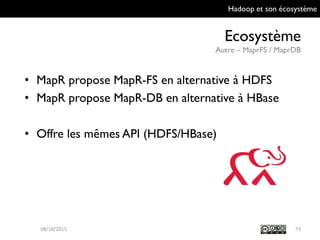 Hadoop et son écosystème
Ecosystème
Autre – MaprFS / MaprDB
7309/10/2015
• MapR propose MapR-FS en alternative à HDFS
• MapR propose MapR-DB en alternative à HBase
• Offre les mêmes API (HDFS/HBase)
 