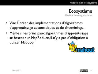 Hadoop et son écosystème
Ecosystème
Machine Learning - Mahout
53
• Vise à créer des implémentations d’algorithmes
d’apprentissage automatiques et de
dataminings.
• Même si les principaux algorithmes
d’apprentissage se basent sur MapReduce, il n’y
a pas d’obligation à utiliser Hadoop
09/10/2015
 