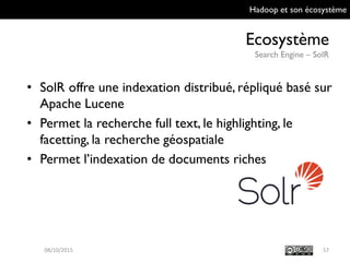 Hadoop et son écosystème
Ecosystème
Search Engine – SolR
5709/10/2015
• SolR offre une indexation distribué, répliqué
basé sur Apache Lucene
• Permet la recherche full text, le highlighting, le
facetting, la recherche géospatiale
• Permet l’indexation de documents riches
 