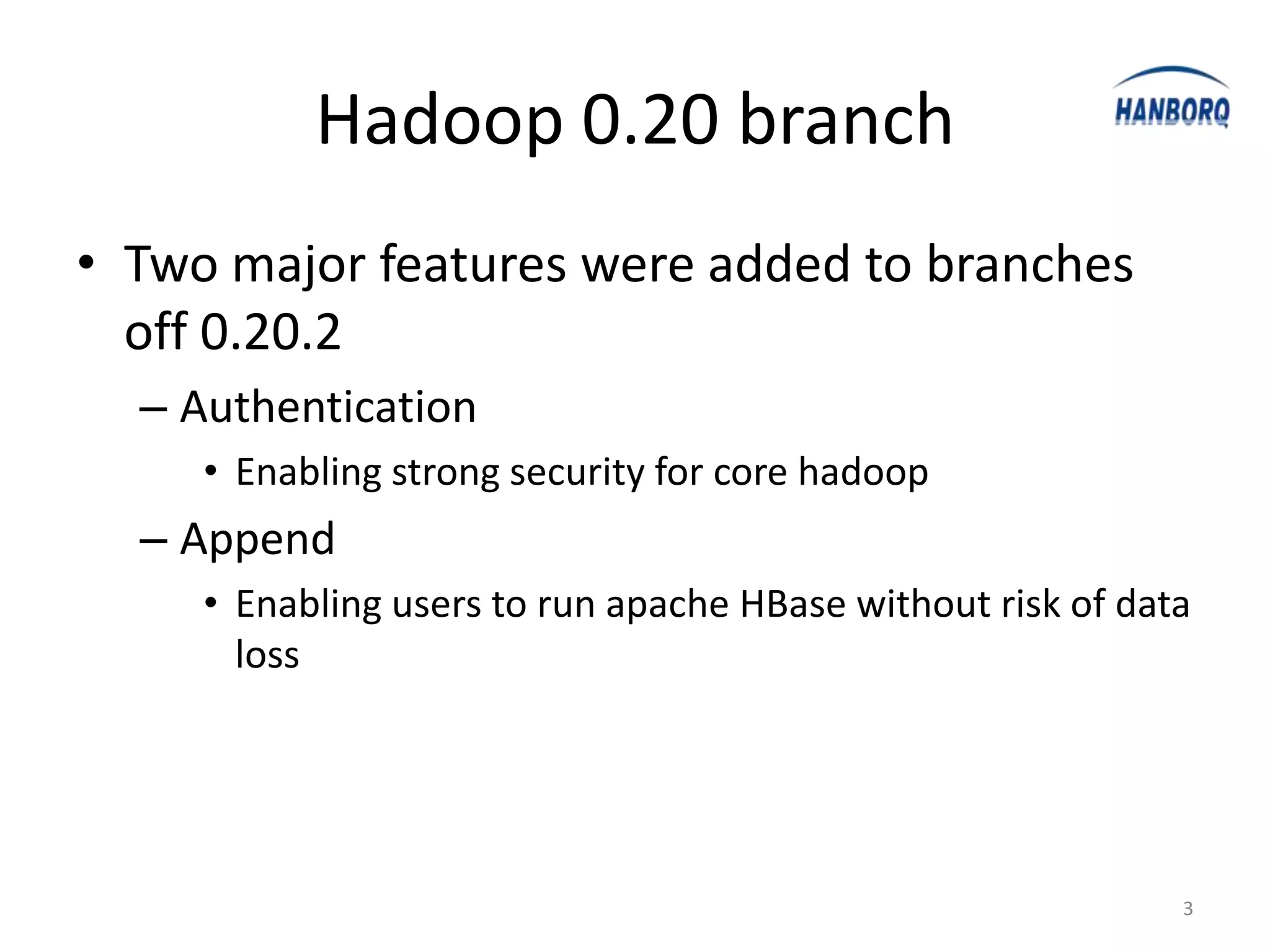 Hadoop 0.20 branch
• Two major features were added to branches
  off 0.20.2
  – Authentication
     • Enabling strong security for core hadoop
  – Append
     • Enabling users to run apache HBase without risk of data
       loss




                                                             3
 