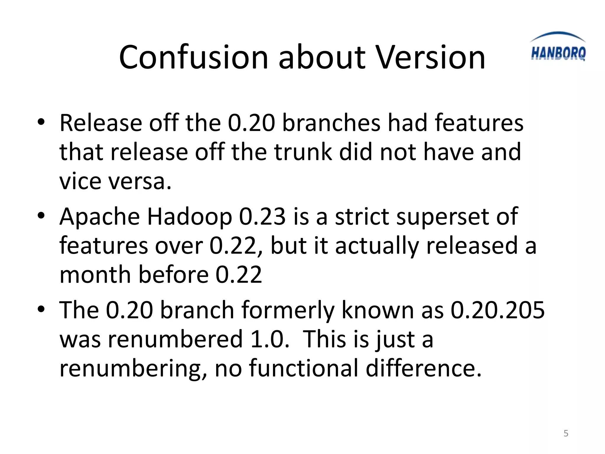 Confusion about Version
• Release off the 0.20 branches had features
  that release off the trunk did not have and
  vice versa.
• Apache Hadoop 0.23 is a strict superset of
  features over 0.22, but it actually released a
  month before 0.22
• The 0.20 branch formerly known as 0.20.205
  was renumbered 1.0. This is just a
  renumbering, no functional difference.

                                                   5
 