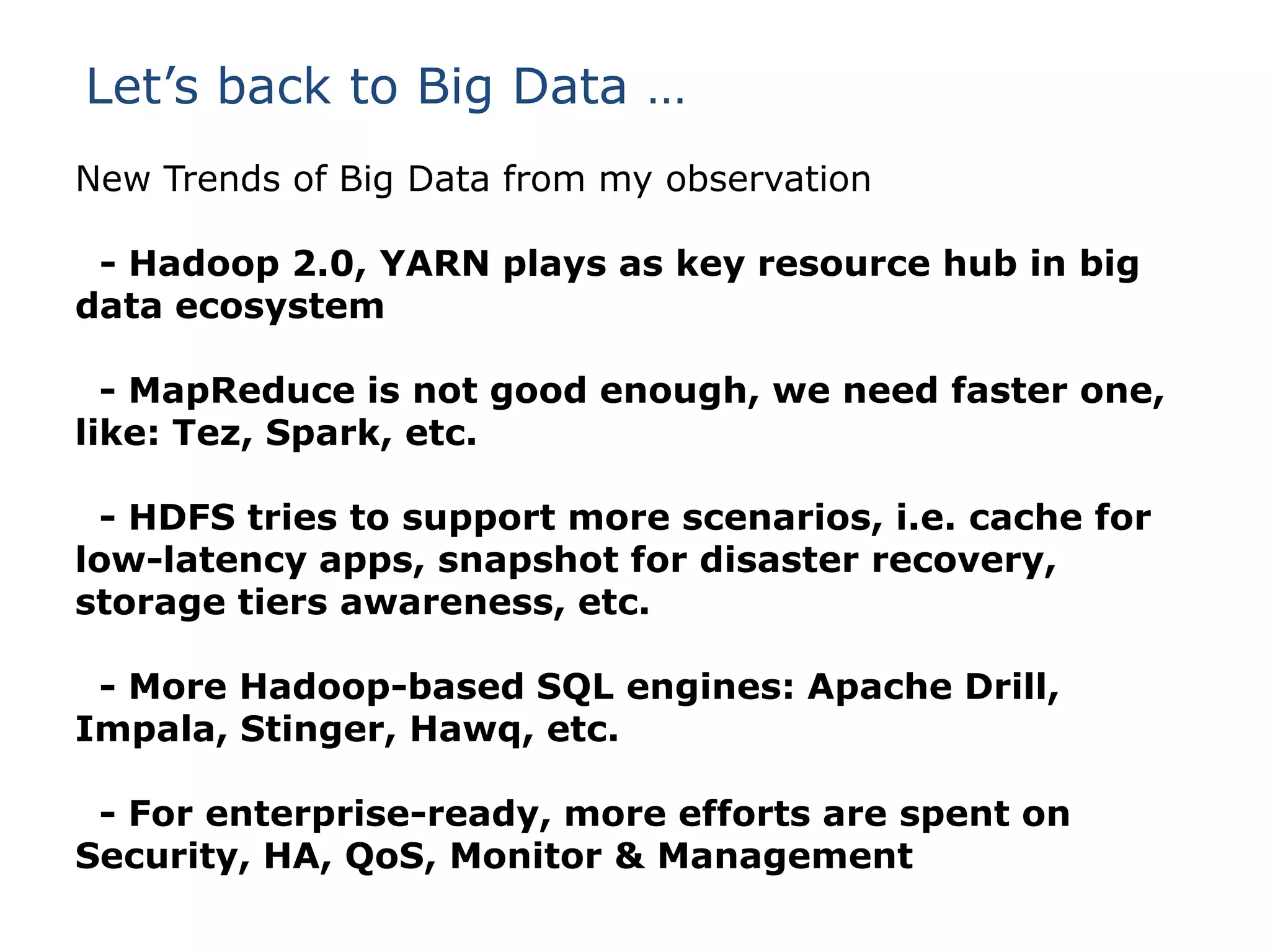 Let’s back to Big Data …
New Trends of Big Data from my observation
- Hadoop 2.0, YARN plays as key resource hub in big
data ecosystem
- MapReduce is not good enough, we need faster one,
like: Tez, Spark, etc.
- HDFS tries to support more scenarios, i.e. cache for
low-latency apps, snapshot for disaster recovery,
storage tiers awareness, etc.
- More Hadoop-based SQL engines: Apache Drill,
Impala, Stinger, Hawq, etc.
- For enterprise-ready, more efforts are spent on
Security, HA, QoS, Monitor & Management

 