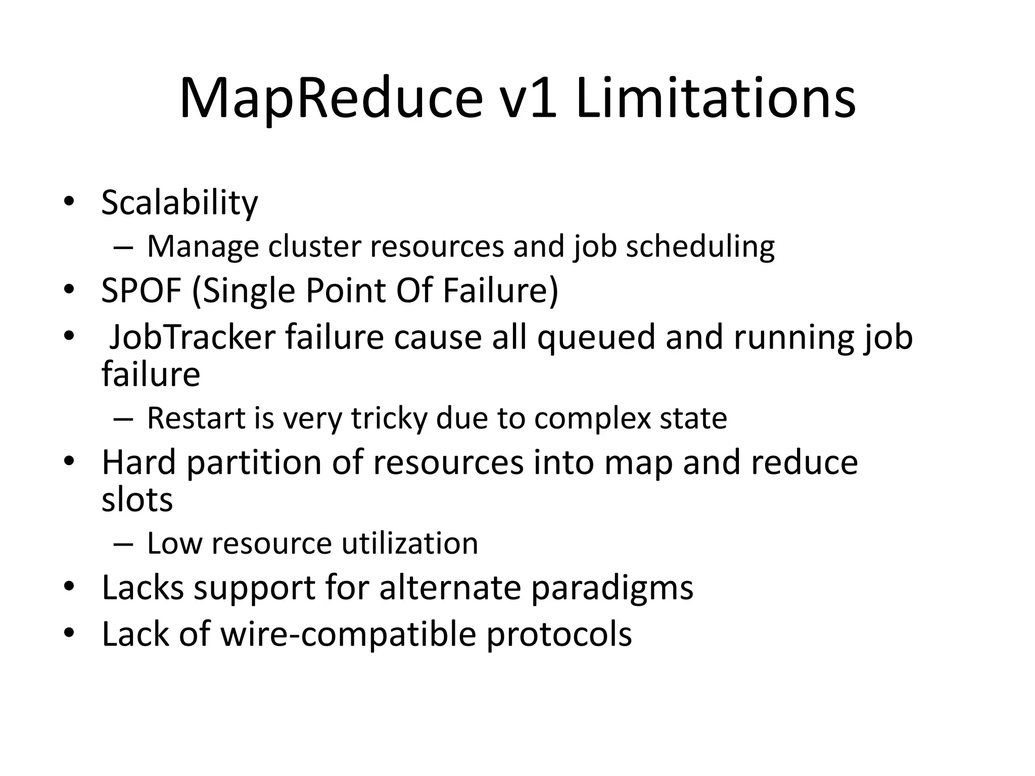 MapReduce v1 Limitations
• Scalability
– Manage cluster resources and job scheduling

• SPOF (Single Point Of Failure)
• JobTracker failure cause all queued and running job
failure
– Restart is very tricky due to complex state

• Hard partition of resources into map and reduce
slots
– Low resource utilization

• Lacks support for alternate paradigms
• Lack of wire-compatible protocols

 