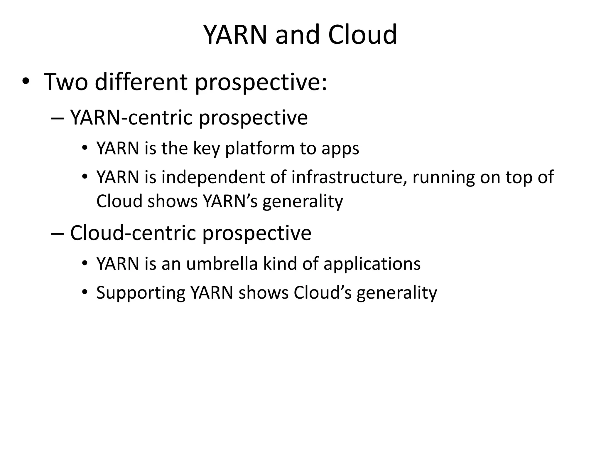 YARN and Cloud
• Two different prospective:
– YARN-centric prospective
• YARN is the key platform to apps
• YARN is independent of infrastructure, running on top of
Cloud shows YARN’s generality

– Cloud-centric prospective
• YARN is an umbrella kind of applications
• Supporting YARN shows Cloud’s generality

 