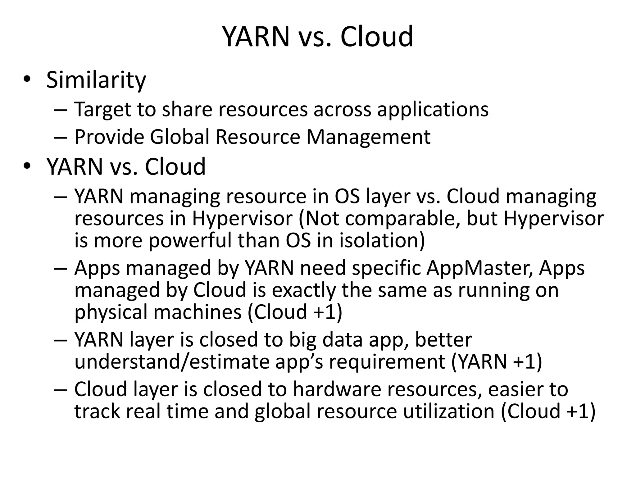 YARN vs. Cloud
• Similarity
– Target to share resources across applications
– Provide Global Resource Management

• YARN vs. Cloud
– YARN managing resource in OS layer vs. Cloud managing
resources in Hypervisor (Not comparable, but Hypervisor
is more powerful than OS in isolation)
– Apps managed by YARN need specific AppMaster, Apps
managed by Cloud is exactly the same as running on
physical machines (Cloud +1)
– YARN layer is closed to big data app, better
understand/estimate app’s requirement (YARN +1)
– Cloud layer is closed to hardware resources, easier to
track real time and global resource utilization (Cloud +1)

 