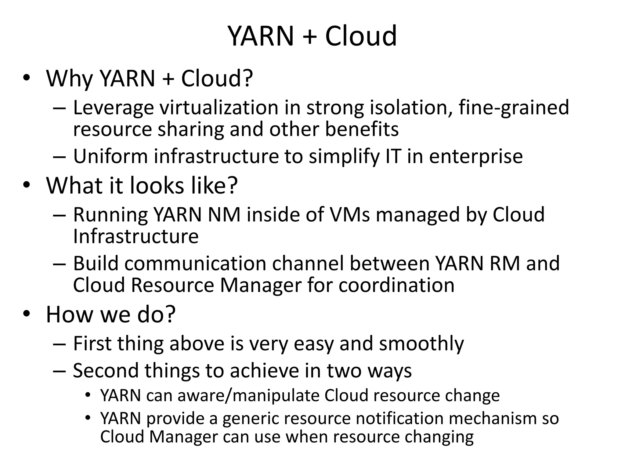 YARN + Cloud
• Why YARN + Cloud?
– Leverage virtualization in strong isolation, fine-grained
resource sharing and other benefits
– Uniform infrastructure to simplify IT in enterprise

• What it looks like?
– Running YARN NM inside of VMs managed by Cloud
Infrastructure
– Build communication channel between YARN RM and
Cloud Resource Manager for coordination

• How we do?
– First thing above is very easy and smoothly
– Second things to achieve in two ways
• YARN can aware/manipulate Cloud resource change
• YARN provide a generic resource notification mechanism so
Cloud Manager can use when resource changing

 