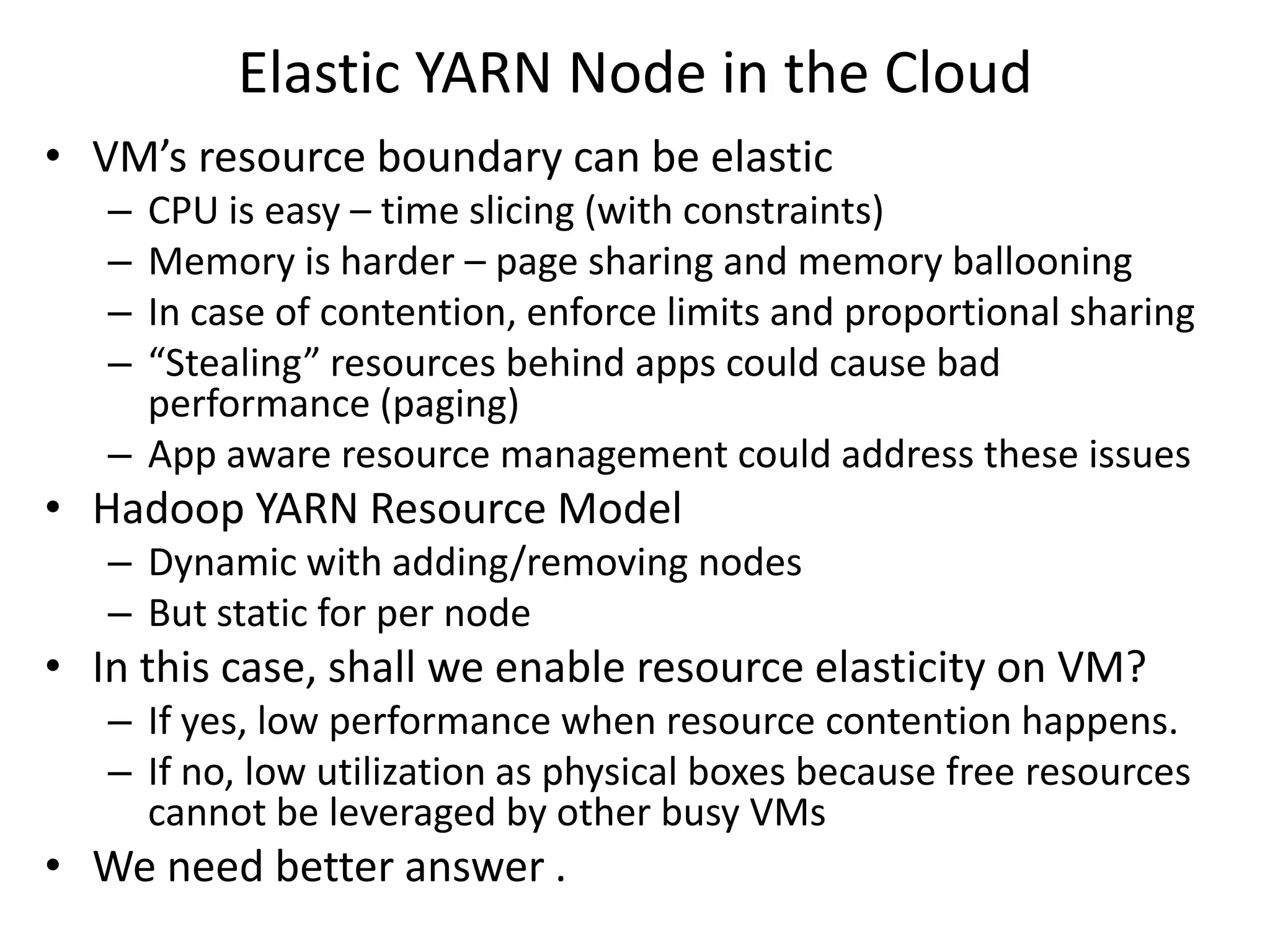Elastic YARN Node in the Cloud
• VM’s resource boundary can be elastic
–
–
–
–

CPU is easy – time slicing (with constraints)
Memory is harder – page sharing and memory ballooning
In case of contention, enforce limits and proportional sharing
“Stealing” resources behind apps could cause bad
performance (paging)
– App aware resource management could address these issues

• Hadoop YARN Resource Model
– Dynamic with adding/removing nodes
– But static for per node

• In this case, shall we enable resource elasticity on VM?
– If yes, low performance when resource contention happens.
– If no, low utilization as physical boxes because free resources
cannot be leveraged by other busy VMs

• We need better answer .

 