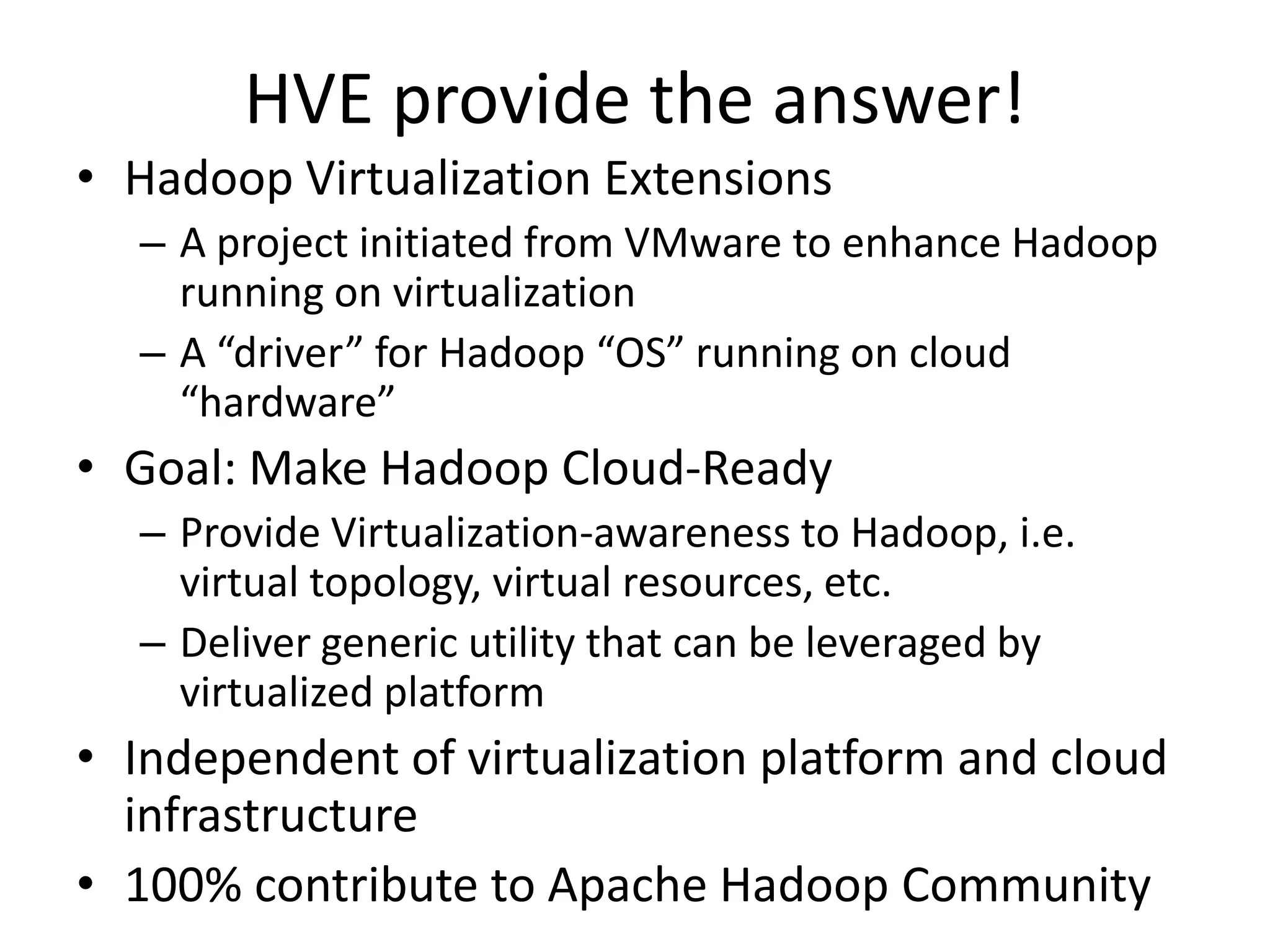 HVE provide the answer!
• Hadoop Virtualization Extensions
– A project initiated from VMware to enhance Hadoop
running on virtualization
– A “driver” for Hadoop “OS” running on cloud
“hardware”

• Goal: Make Hadoop Cloud-Ready
– Provide Virtualization-awareness to Hadoop, i.e.
virtual topology, virtual resources, etc.
– Deliver generic utility that can be leveraged by
virtualized platform

• Independent of virtualization platform and cloud
infrastructure
• 100% contribute to Apache Hadoop Community

 
