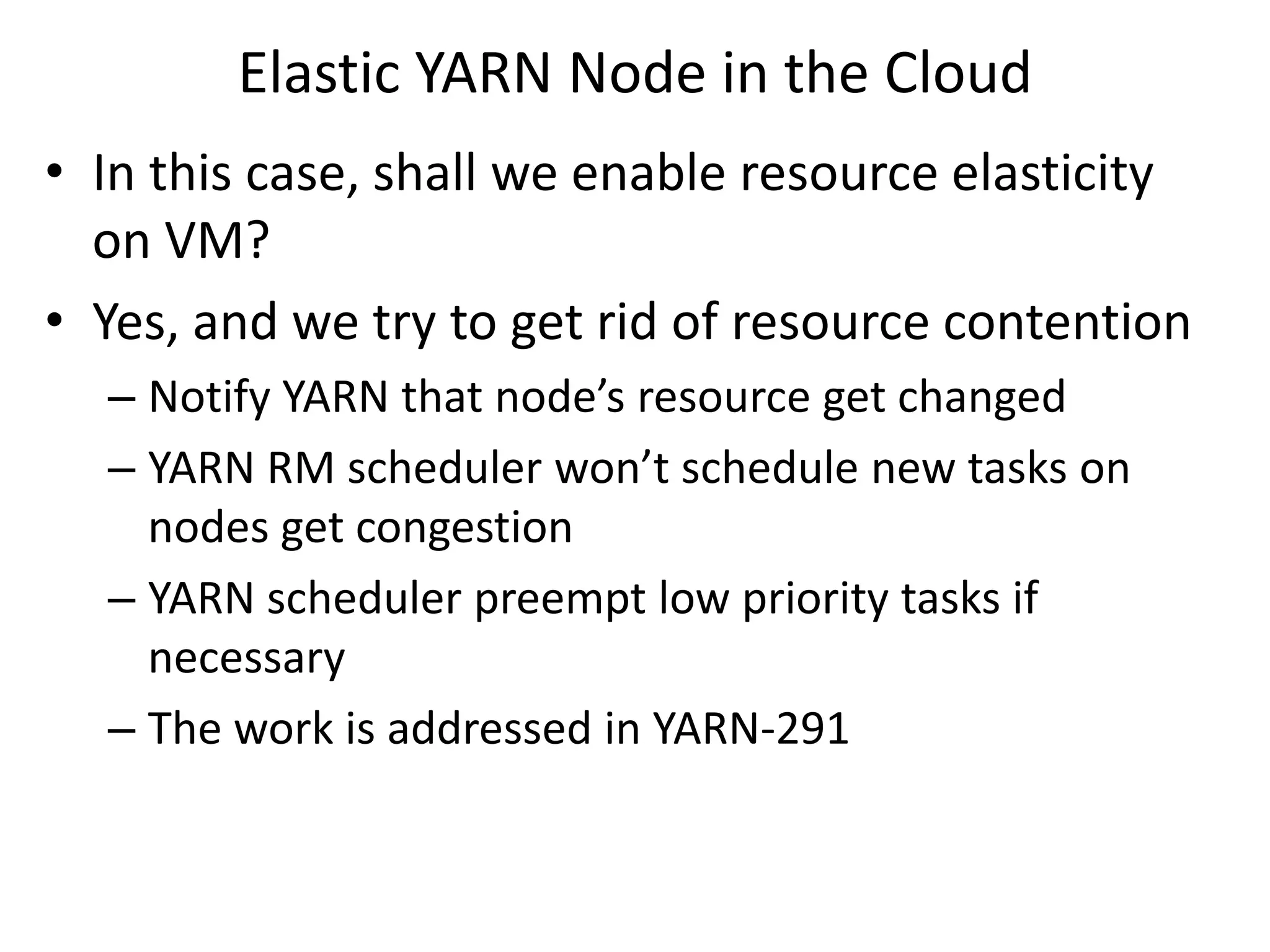 Elastic YARN Node in the Cloud
• In this case, shall we enable resource elasticity
on VM?
• Yes, and we try to get rid of resource contention
– Notify YARN that node’s resource get changed
– YARN RM scheduler won’t schedule new tasks on
nodes get congestion
– YARN scheduler preempt low priority tasks if
necessary
– The work is addressed in YARN-291

 