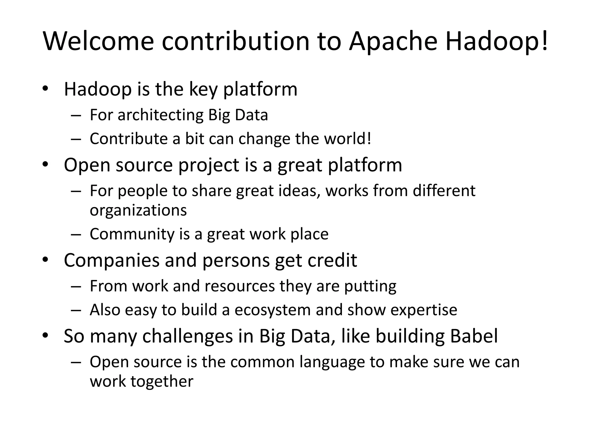 Welcome contribution to Apache Hadoop!
• Hadoop is the key platform
– For architecting Big Data
– Contribute a bit can change the world!

• Open source project is a great platform
– For people to share great ideas, works from different
organizations
– Community is a great work place

• Companies and persons get credit
– From work and resources they are putting
– Also easy to build a ecosystem and show expertise

• So many challenges in Big Data, like building Babel
– Open source is the common language to make sure we can
work together

 