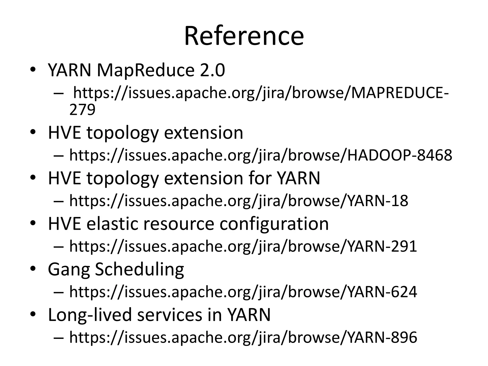 Reference
• YARN MapReduce 2.0
– https://issues.apache.org/jira/browse/MAPREDUCE279

• HVE topology extension
– https://issues.apache.org/jira/browse/HADOOP-8468

• HVE topology extension for YARN
– https://issues.apache.org/jira/browse/YARN-18

• HVE elastic resource configuration
– https://issues.apache.org/jira/browse/YARN-291

• Gang Scheduling
– https://issues.apache.org/jira/browse/YARN-624

• Long-lived services in YARN
– https://issues.apache.org/jira/browse/YARN-896

 