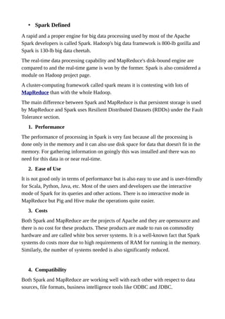 • Spark Defined
A rapid and a proper engine for big data processing used by most of the Apache
Spark developers is called Spark. Hadoop's big data framework is 800-lb gorilla and
Spark is 130-lb big data cheetah.
The real-time data processing capability and MapReduce's disk-bound engine are
compared to and the real-time game is won by the former. Spark is also considered a
module on Hadoop project page.
A cluster-computing framework called spark means it is contesting with lots of
MapReduce than with the whole Hadoop.
The main difference between Spark and MapReduce is that persistent storage is used
by MapReduce and Spark uses Resilient Distributed Datasets (RDDs) under the Fault
Tolerance section.
1. Performance
The performance of processing in Spark is very fast because all the processing is
done only in the memory and it can also use disk space for data that doesn't fit in the
memory. For gathering information on goingly this was installed and there was no
need for this data in or near real-time.
2. Ease of Use
It is not good only in terms of performance but is also easy to use and is user-friendly
for Scala, Python, Java, etc. Most of the users and developers use the interactive
mode of Spark for its queries and other actions. There is no interactive mode in
MapReduce but Pig and Hive make the operations quite easier.
3. Costs
Both Spark and MapReduce are the projects of Apache and they are opensource and
there is no cost for these products. These products are made to run on commodity
hardware and are called white box server systems. It is a well-known fact that Spark
systems do costs more due to high requirements of RAM for running in the memory.
Similarly, the number of systems needed is also significantly reduced.
4. Compatibility
Both Spark and MapReduce are working well with each other with respect to data
sources, file formats, business intelligence tools like ODBC and JDBC.
 