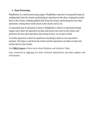 5. Data Processing
MapReduce is a batch-processing engine. MapReduce operates in sequential steps by
reading data from the cluster, performing its operation on the data, writing the results
back to the cluster, reading updated data from the cluster, performing the next data
operation, writing those results back to the cluster and so on.
A sequential step of operation is done in MapReduce which is a batch-processing
engine and it does the operation on data and returns the result to the cluster and
performs the next data operation and writing it back, so on and so forth.
A similar operation is done by spark but everything is done in one step and in
memory. The data is read from the cluster and the operations are done on data and
written back to the cluster.
Join DBA Course to learn more about Database and Analytics Tools.
Stay connected to CRB Tech for more technical optimization and other updates and
information.
 