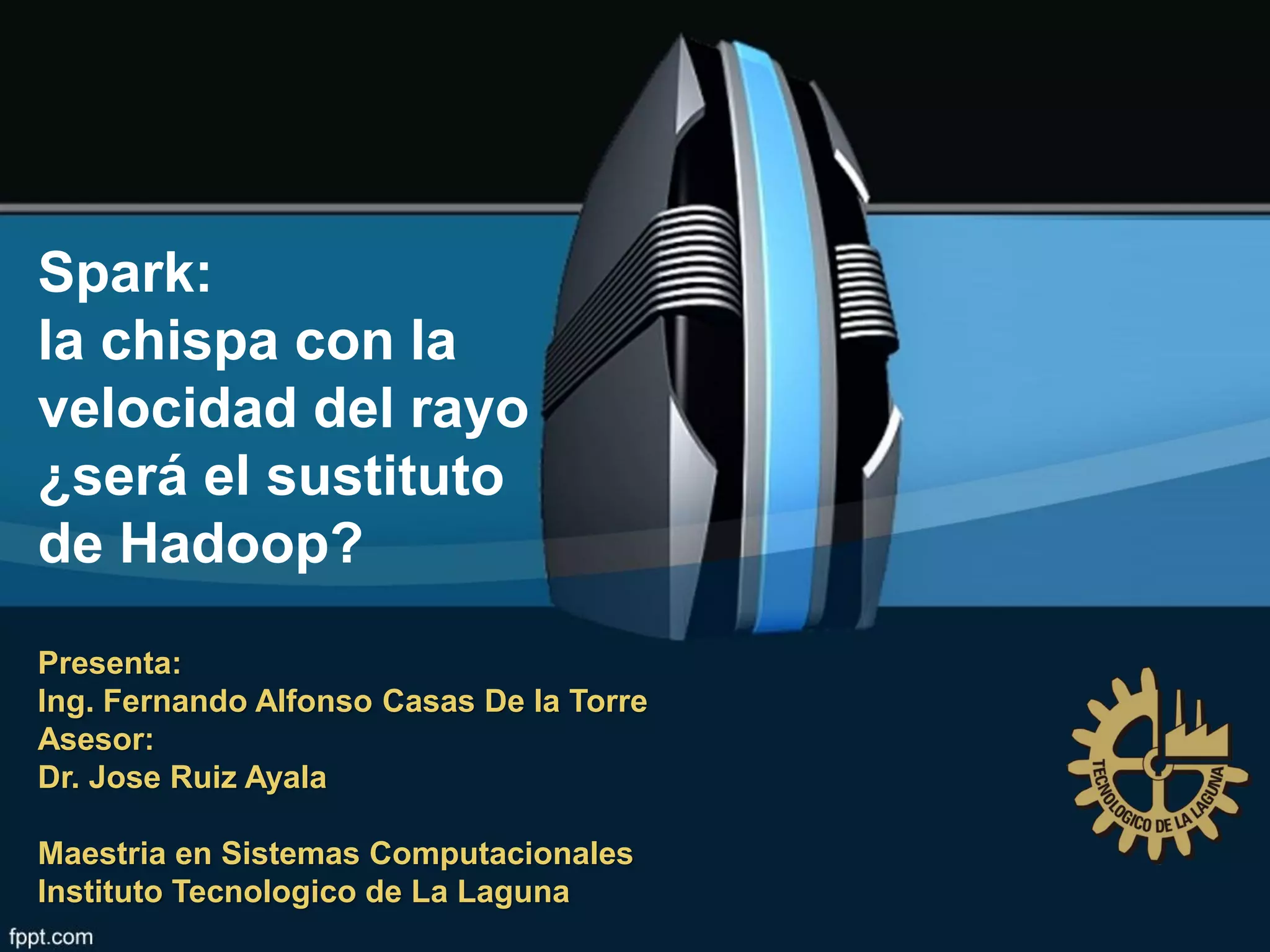 Spark:
la chispa con la
velocidad del rayo
¿será el sustituto
de Hadoop?
Presenta:
Ing. Fernando Alfonso Casas De la Torre
Asesor:
Dr. Jose Ruiz Ayala
Maestria en Sistemas Computacionales
Instituto Tecnologico de La Laguna
 