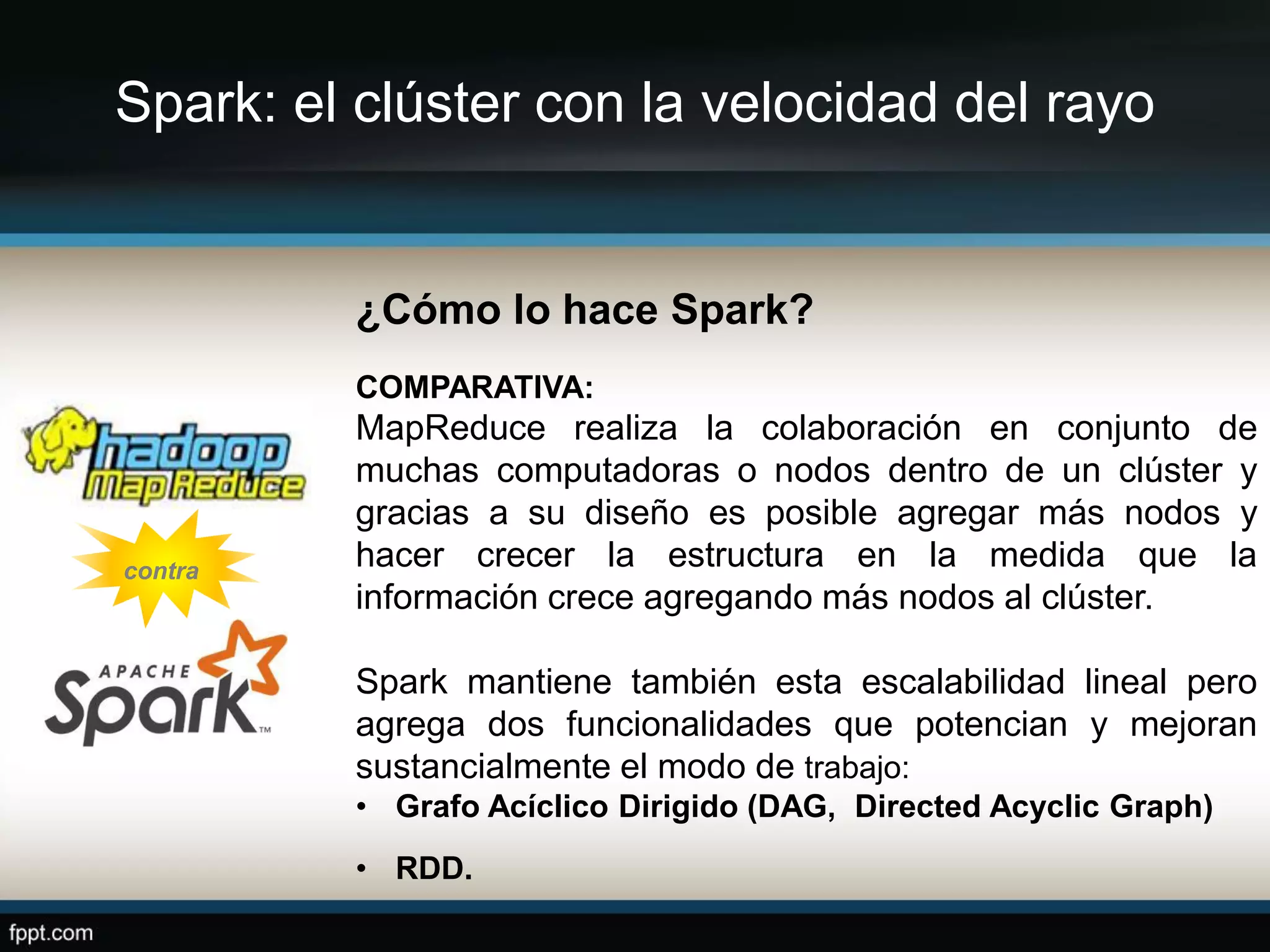 Spark: el clúster con la velocidad del rayo
¿Cómo lo hace Spark?
COMPARATIVA:
MapReduce realiza la colaboración en conjunto de
muchas computadoras o nodos dentro de un clúster y
gracias a su diseño es posible agregar más nodos y
hacer crecer la estructura en la medida que la
información crece agregando más nodos al clúster.
Spark mantiene también esta escalabilidad lineal pero
agrega dos funcionalidades que potencian y mejoran
sustancialmente el modo de trabajo:
• Grafo Acíclico Dirigido (DAG, Directed Acyclic Graph)
• RDD.
contra
 