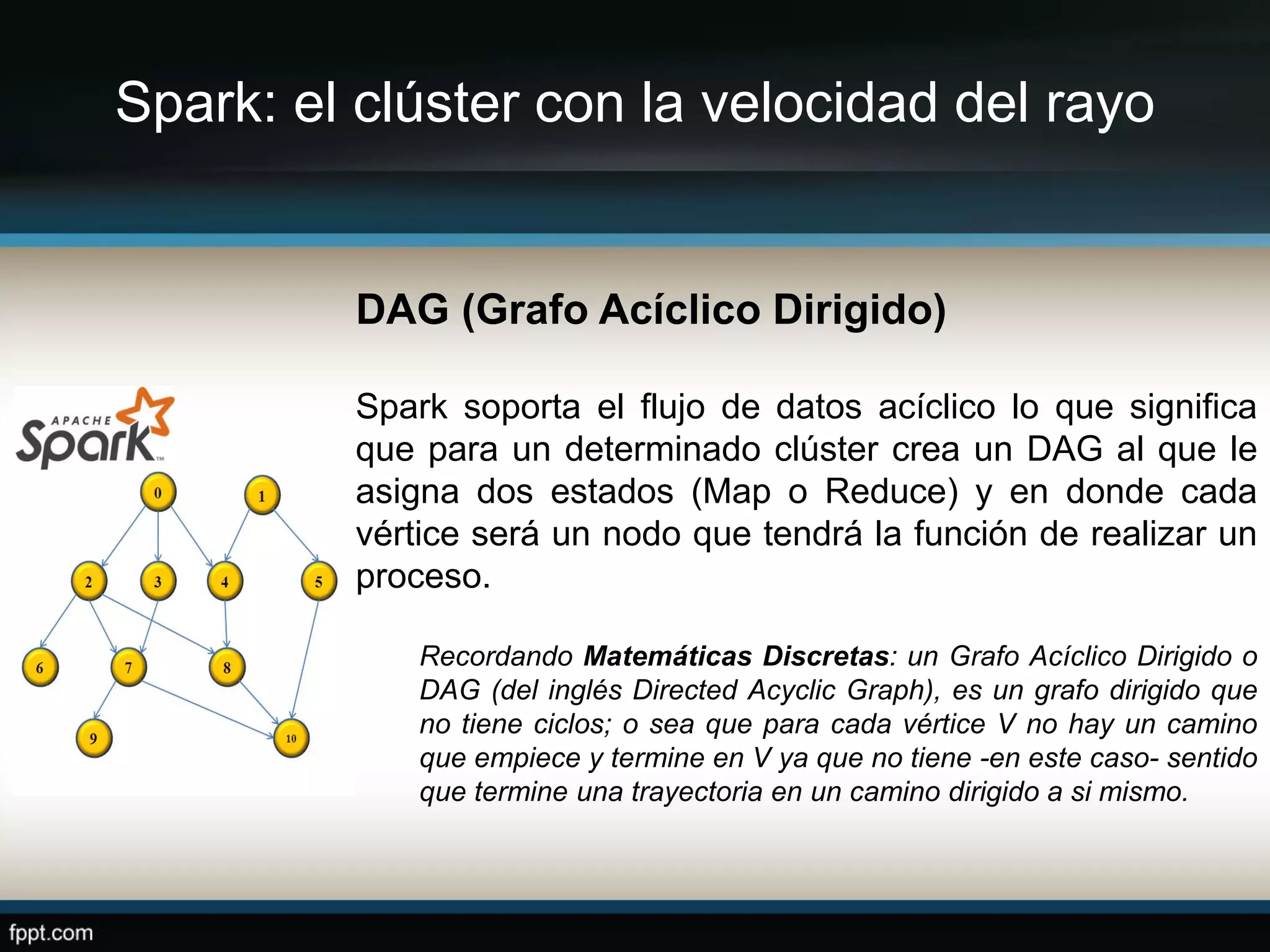 Spark: el clúster con la velocidad del rayo
DAG (Grafo Acíclico Dirigido)
Spark soporta el flujo de datos acíclico lo que significa
que para un determinado clúster crea un DAG al que le
asigna dos estados (Map o Reduce) y en donde cada
vértice será un nodo que tendrá la función de realizar un
proceso.
Recordando Matemáticas Discretas: un Grafo Acíclico Dirigido o
DAG (del inglés Directed Acyclic Graph), es un grafo dirigido que
no tiene ciclos; o sea que para cada vértice V no hay un camino
que empiece y termine en V ya que no tiene -en este caso- sentido
que termine una trayectoria en un camino dirigido a si mismo.
 